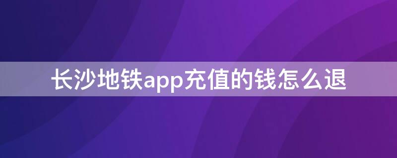 长沙地铁app充值的钱怎么退（长沙地铁充值可以退吗）