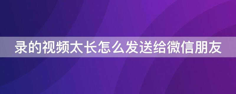 录的视频太长怎么发送给微信朋友（录的视频太长怎么发给微信好友）