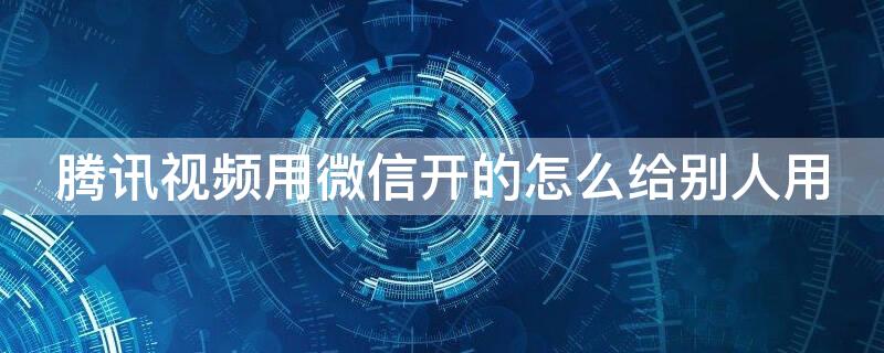 腾讯视频用微信开的怎么给别人用（腾讯视频用微信开的怎么给别人用手机登陆）