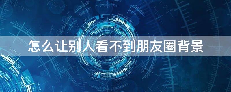 怎么让别人看不到朋友圈背景 怎么让别人看不到朋友圈背景封面