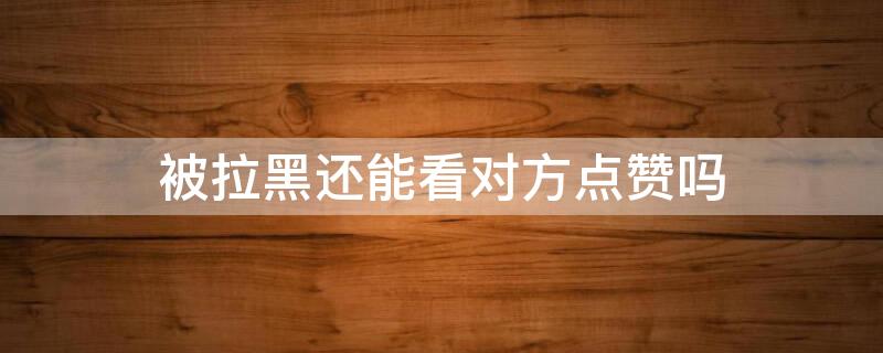 被拉黑还能看对方点赞吗（被拉黑还能看对方点赞吗微信）