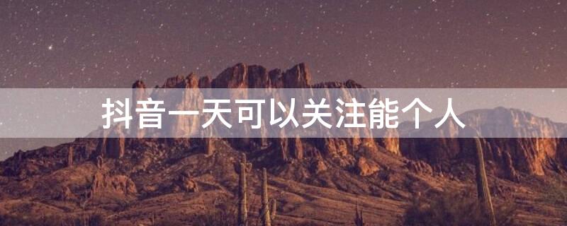 抖音一天可以关注能个人 抖音一天可以关注几个人