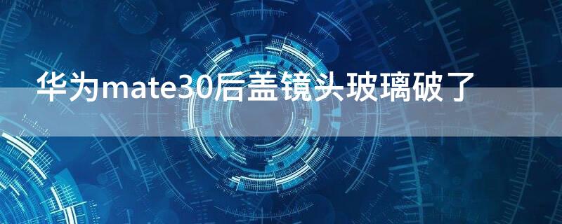 华为mate30后盖镜头玻璃破了 华为mate30后盖镜头玻璃更换
