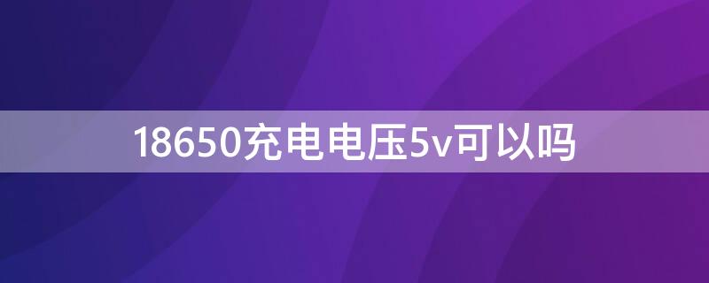 18650充电电压5v可以吗（18650能用5v充电吗）
