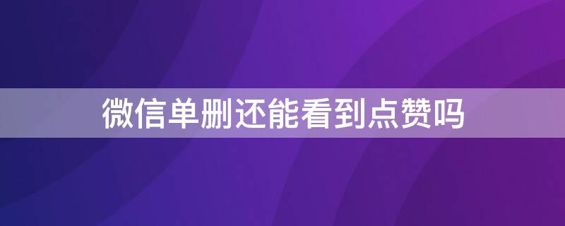 微信单删还能看到点赞吗 微信单删还可以看到对方的点赞吗