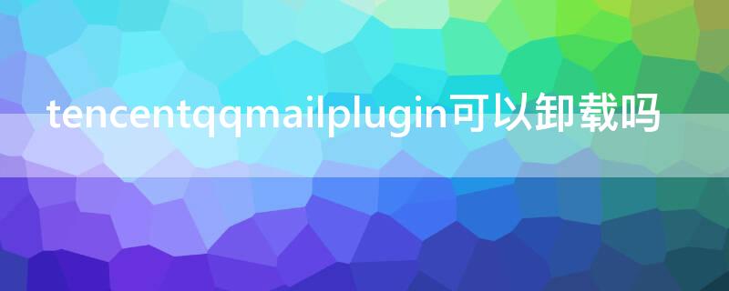 tencentqqmailplugin可以卸载吗（qqmailplugin是什么文件夹可以删除吗）