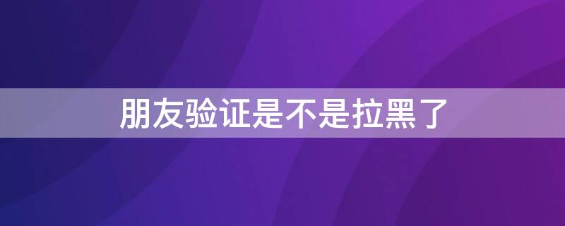 朋友验证是不是拉黑了（朋友验证是不是被对方拉黑了）