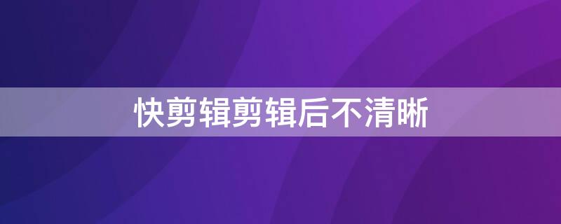快剪辑剪辑后不清晰（快剪辑为什么模糊）