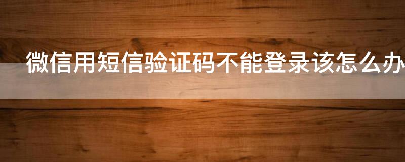 微信用短信验证码不能登录该怎么办 微信用短信验证码不能登录该怎么办呀