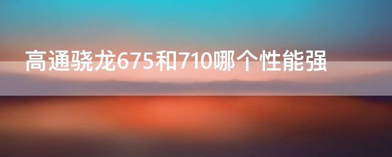 高通骁龙675和710哪个性能强（骁龙675处理器和高通710哪个更好）