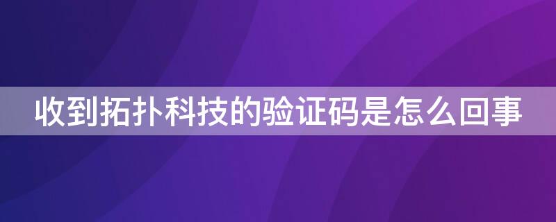 收到拓扑科技的验证码是怎么回事（收到拓扑科技的验证码是怎么回事儿）