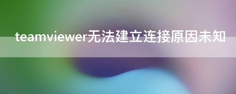 teamviewer无法建立连接原因未知（teamviewer无法建立连接无法连接伙伴）