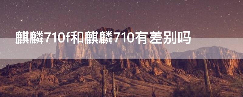 麒麟710f和麒麟710有差别吗 麒麟710f和麒麟710a的区别