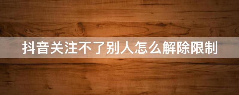 抖音关注不了别人怎么解除限制（抖音关注别人受限怎么解除）