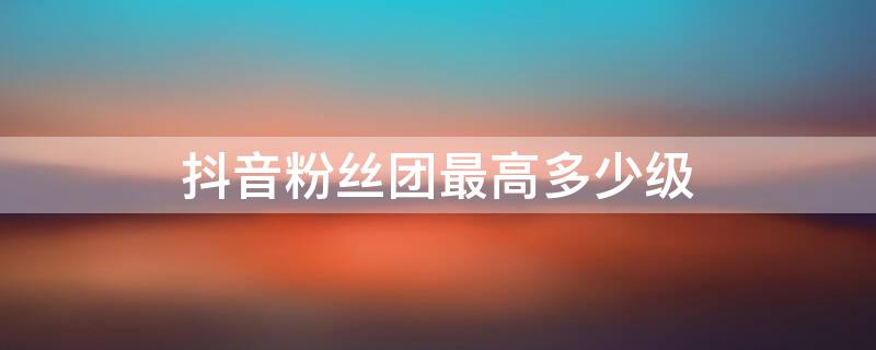 抖音粉丝团最高多少级 抖音粉丝团1到20级列表