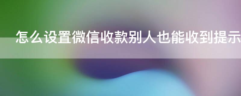 怎么设置微信收款别人也能收到提示 怎么设置微信收款别人也能收到提示音