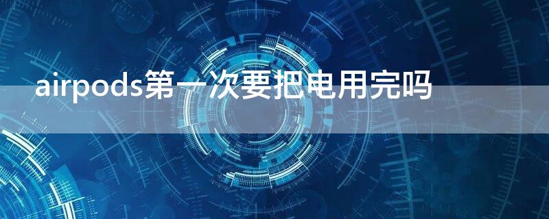 airpods第一次要把电用完吗（airpods2第一次买 是不是要把电用完）