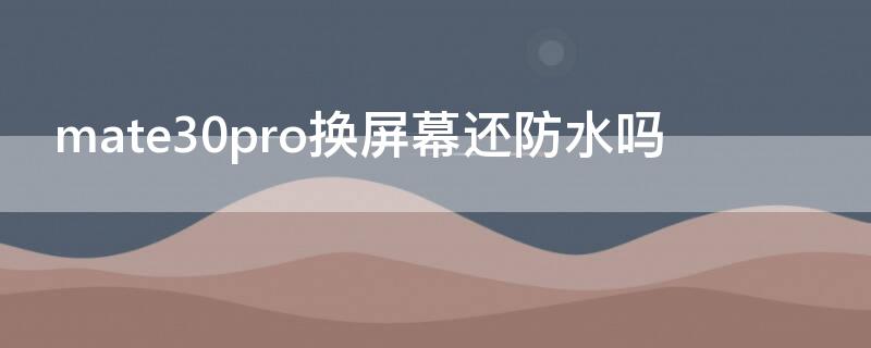 mate30pro换屏幕还防水吗 mate30pro换完屏之后的防水等级和之前一样吗