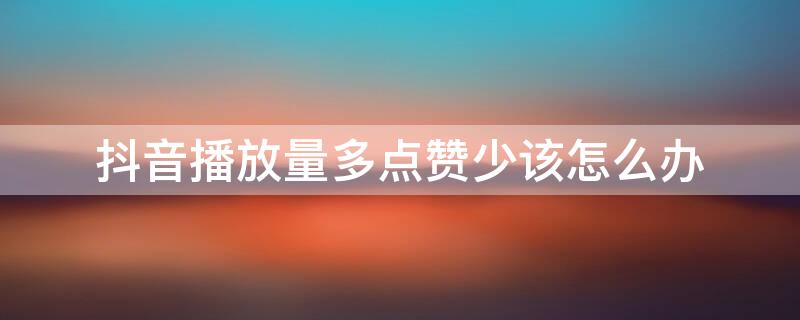 抖音播放量多点赞少该怎么办 抖音播放量少点赞多是什么情况