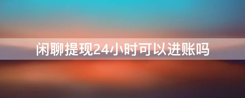闲聊提现24小时可以进账吗（闲聊提现多久到账）