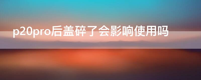 p20pro后盖碎了会影响使用吗 p20pro后盖碎了会影响使用吗知乎