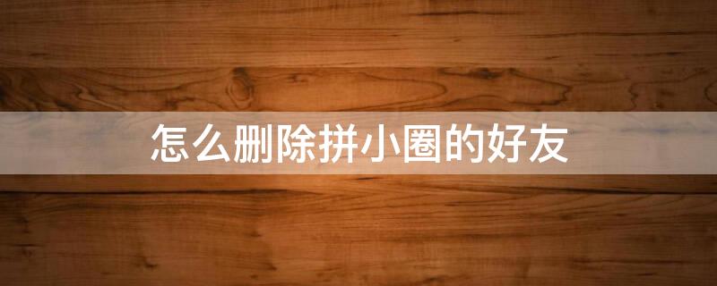 怎么删除拼小圈的好友 怎么删除拼小圈好友的内容