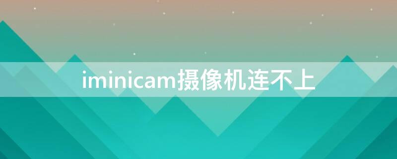 iminicam摄像机连不上（iminicam为什么老连不上）