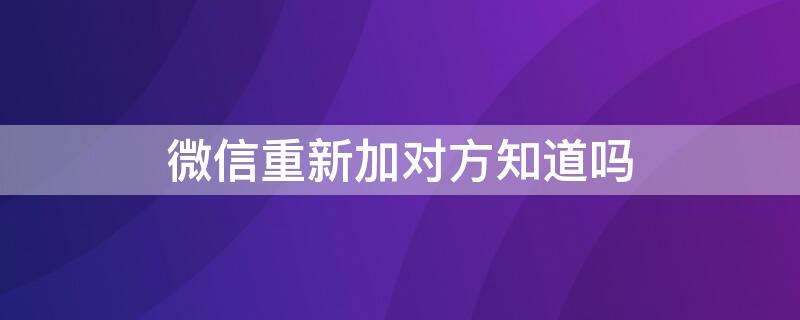 微信重新加对方知道吗（微信重新加对方知道吗怎么设置）