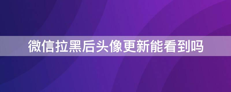 微信拉黑后头像更新能看到吗 微信拉黑了头像更新吗