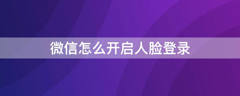 微信怎么开启人脸登录 微信怎么开启人脸登录验证功能