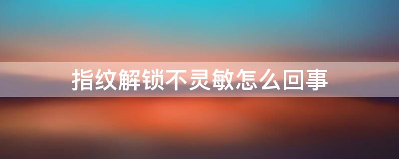 指纹解锁不灵敏怎么回事（指纹解锁不灵敏怎么回事苹果）