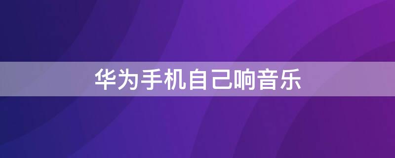华为手机自己响音乐 华为手机自己响音乐和振动