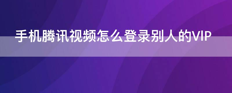 手机腾讯视频怎么登录别人的VlP 手机腾讯视频怎么登录别人的微信会员