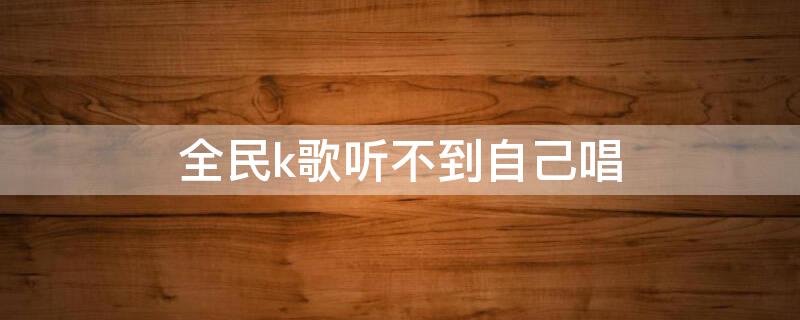 全民k歌听不到自己唱（全民k歌听不到自己唱的声音）