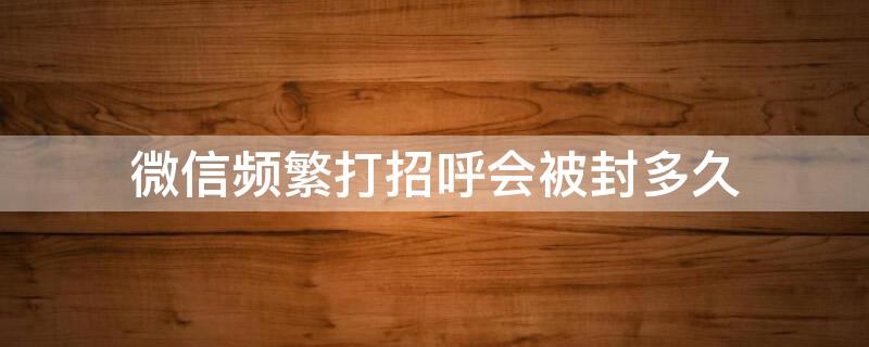 微信频繁打招呼会被封多久 微信打招呼过于频繁会封号吗