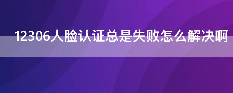 12306人脸认证总是失败怎么解决啊 12306人脸识别一直失败