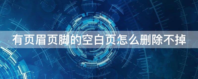 有页眉页脚的空白页怎么删除不掉 带有页眉页脚的空白页怎么删除