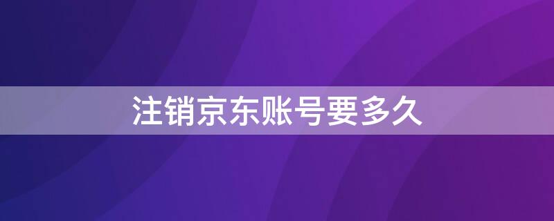 注销京东账号要多久（注销京东账号多久还能重新注册）