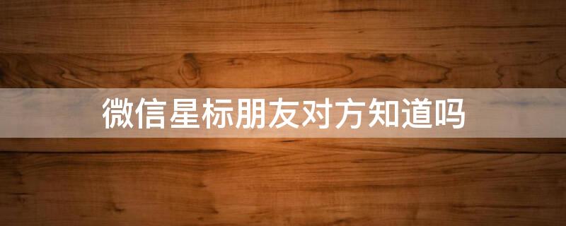 微信星标朋友对方知道吗（微信星标朋友对方知道吗怎么设置）