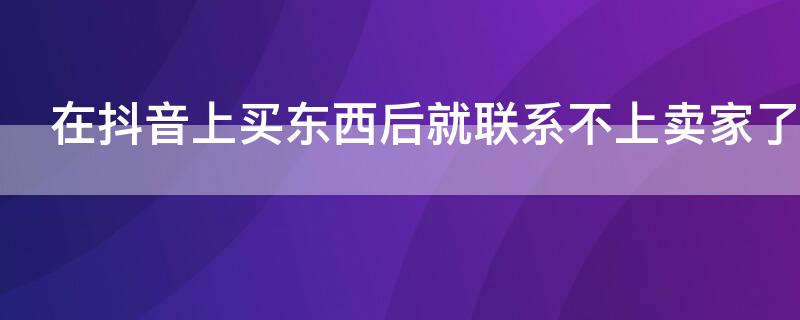 在抖音上买东西后就联系不上卖家了（通过抖音网购的货物无法联系）