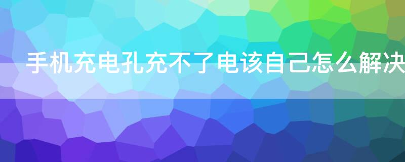 手机充电孔充不了电该自己怎么解决（手机孔充不进电怎么办）