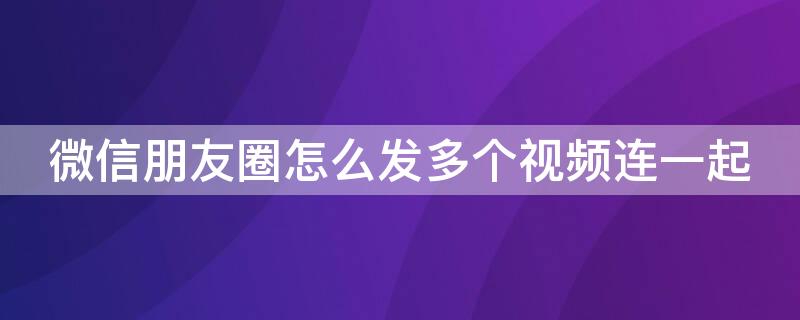 微信朋友圈怎么发多个视频连一起 微信朋友圈怎么发好几个视频连一起