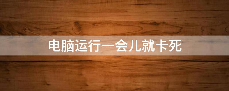 电脑运行一会儿就卡死（电脑运行一会儿就卡死开不了机等一段时间有能开机）