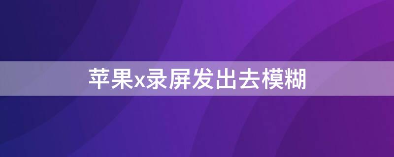 iPhonex录屏发出去模糊（为什么iphonexr录制屏幕发出去很模糊）