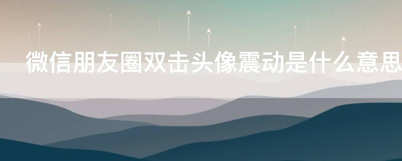微信朋友圈双击头像震动是什么意思（朋友圈头像双击为什么震动）