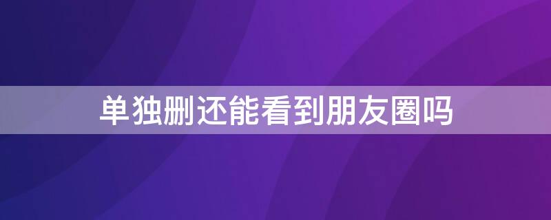 单独删还能看到朋友圈吗 删了还能看到朋友圈吗