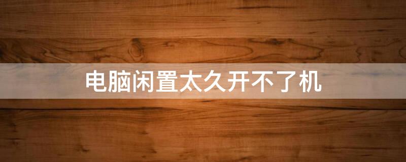 电脑闲置太久开不了机 电脑闲置很久开不了机