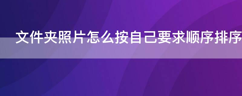 文件夹照片怎么按自己要求顺序排序（文件夹的照片怎么排序怎么设置编号）