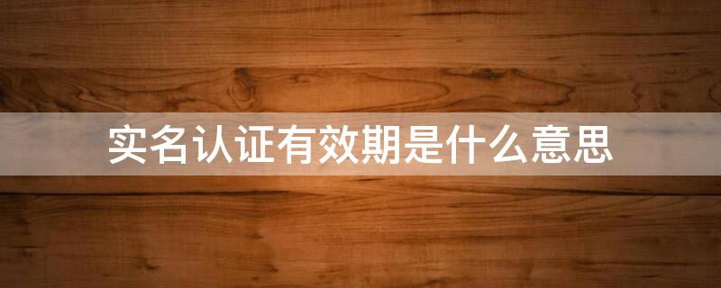 实名认证有效期是什么意思 实名认证有效期是什么意思呀