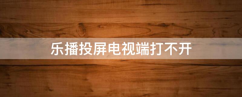 乐播投屏电视端打不开（乐播投屏电视版打不开怎么办）